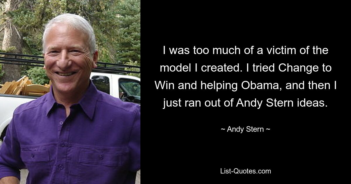 I was too much of a victim of the model I created. I tried Change to Win and helping Obama, and then I just ran out of Andy Stern ideas. — © Andy Stern