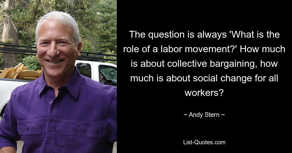 The question is always 'What is the role of a labor movement?' How much is about collective bargaining, how much is about social change for all workers? — © Andy Stern