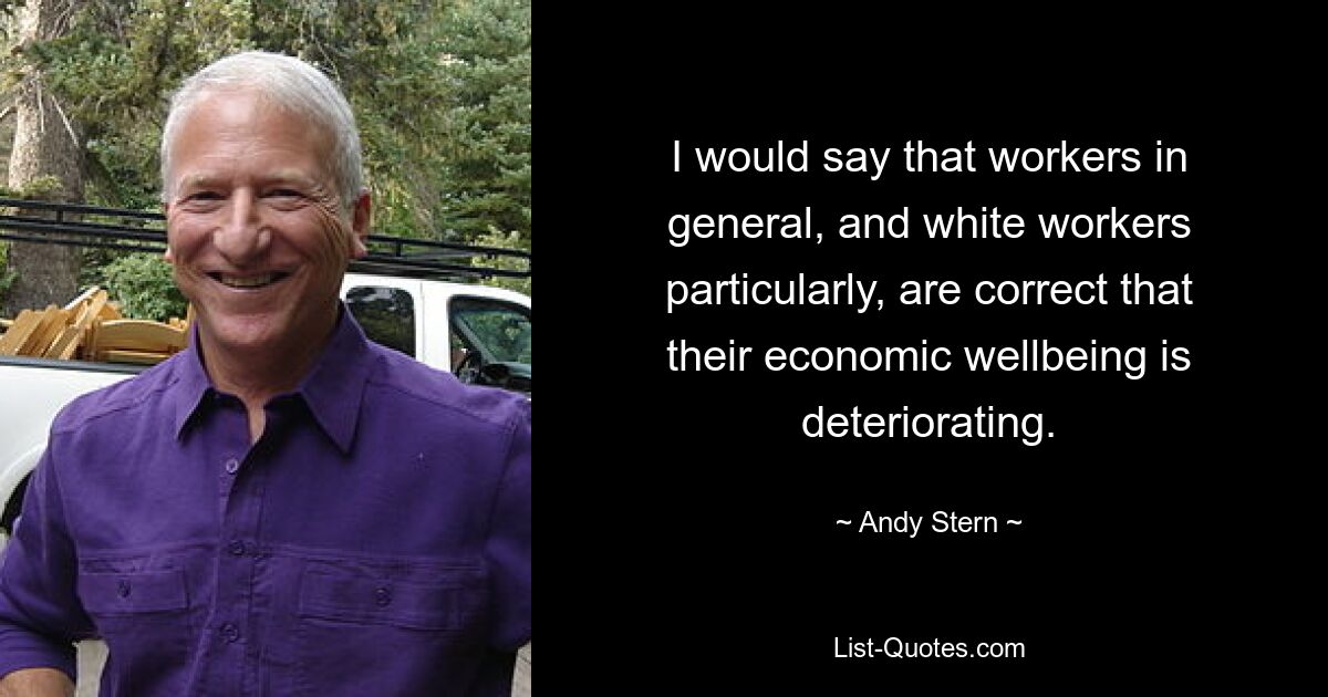 I would say that workers in general, and white workers particularly, are correct that their economic wellbeing is deteriorating. — © Andy Stern