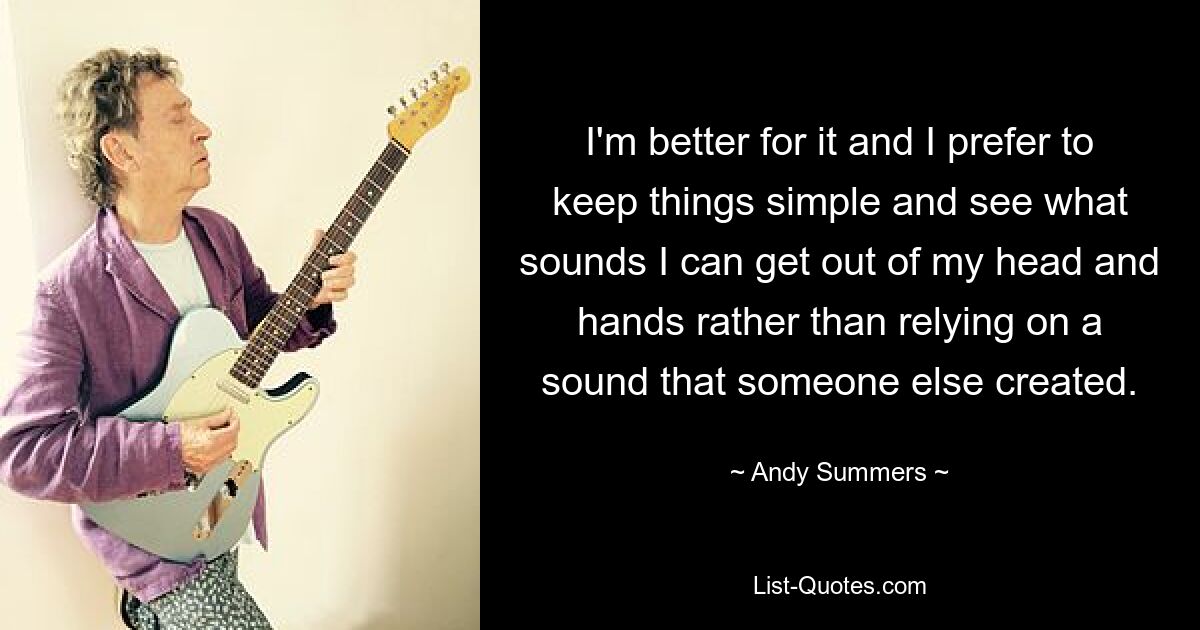 I'm better for it and I prefer to keep things simple and see what sounds I can get out of my head and hands rather than relying on a sound that someone else created. — © Andy Summers