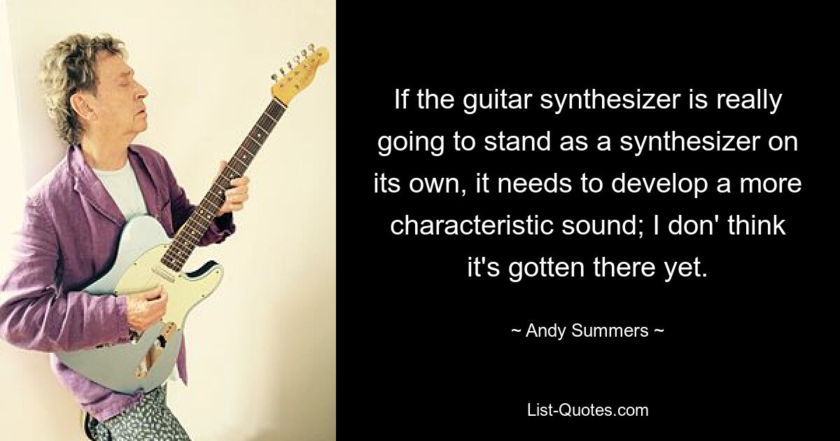 If the guitar synthesizer is really going to stand as a synthesizer on its own, it needs to develop a more characteristic sound; I don' think it's gotten there yet. — © Andy Summers