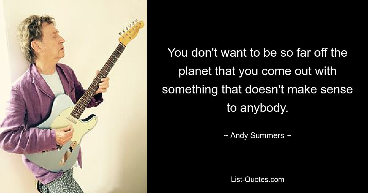 You don't want to be so far off the planet that you come out with something that doesn't make sense to anybody. — © Andy Summers