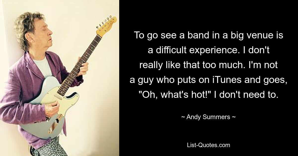 To go see a band in a big venue is a difficult experience. I don't really like that too much. I'm not a guy who puts on iTunes and goes, "Oh, what's hot!" I don't need to. — © Andy Summers