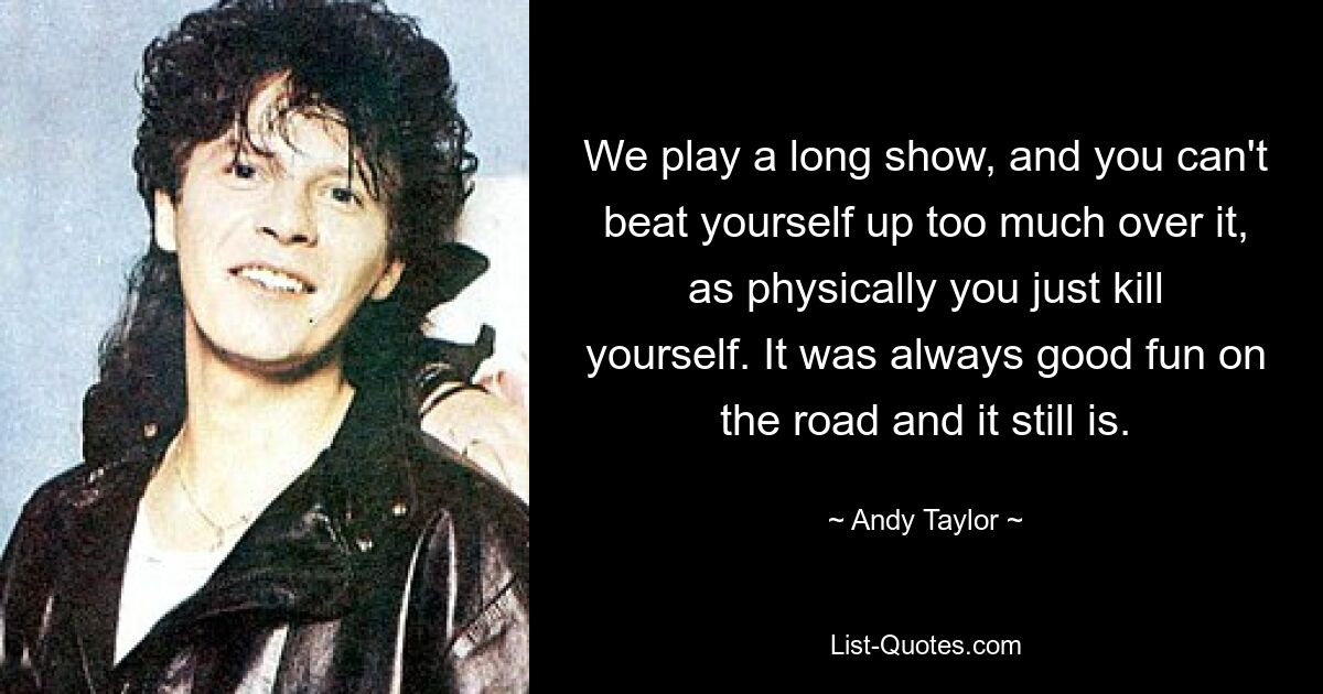 We play a long show, and you can't beat yourself up too much over it, as physically you just kill yourself. It was always good fun on the road and it still is. — © Andy Taylor