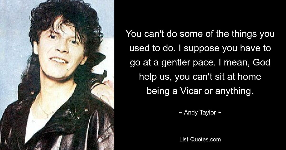 You can't do some of the things you used to do. I suppose you have to go at a gentler pace. I mean, God help us, you can't sit at home being a Vicar or anything. — © Andy Taylor