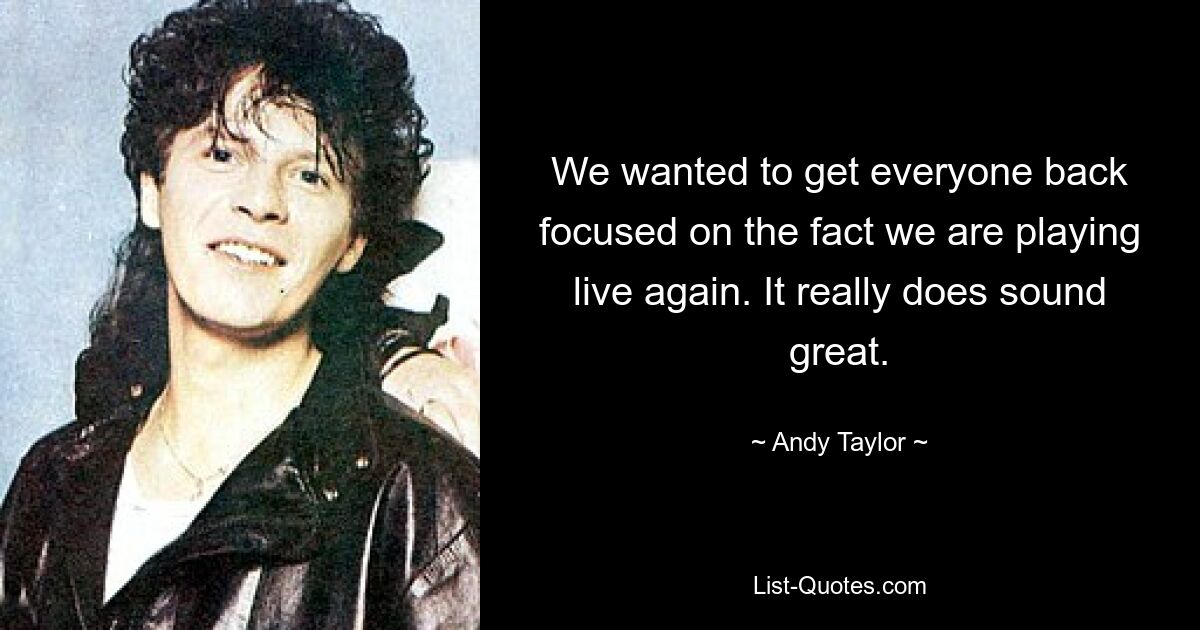 We wanted to get everyone back focused on the fact we are playing live again. It really does sound great. — © Andy Taylor