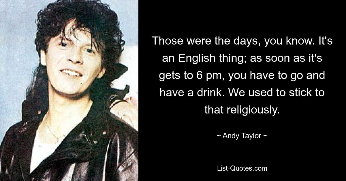 Those were the days, you know. It's an English thing; as soon as it's gets to 6 pm, you have to go and have a drink. We used to stick to that religiously. — © Andy Taylor