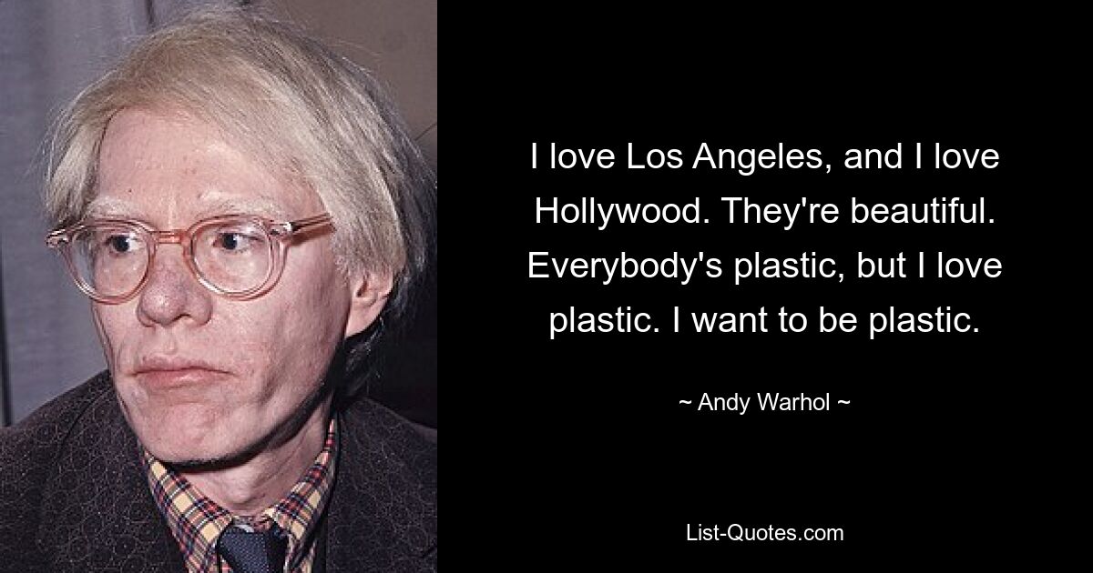 I love Los Angeles, and I love Hollywood. They're beautiful. Everybody's plastic, but I love plastic. I want to be plastic. — © Andy Warhol