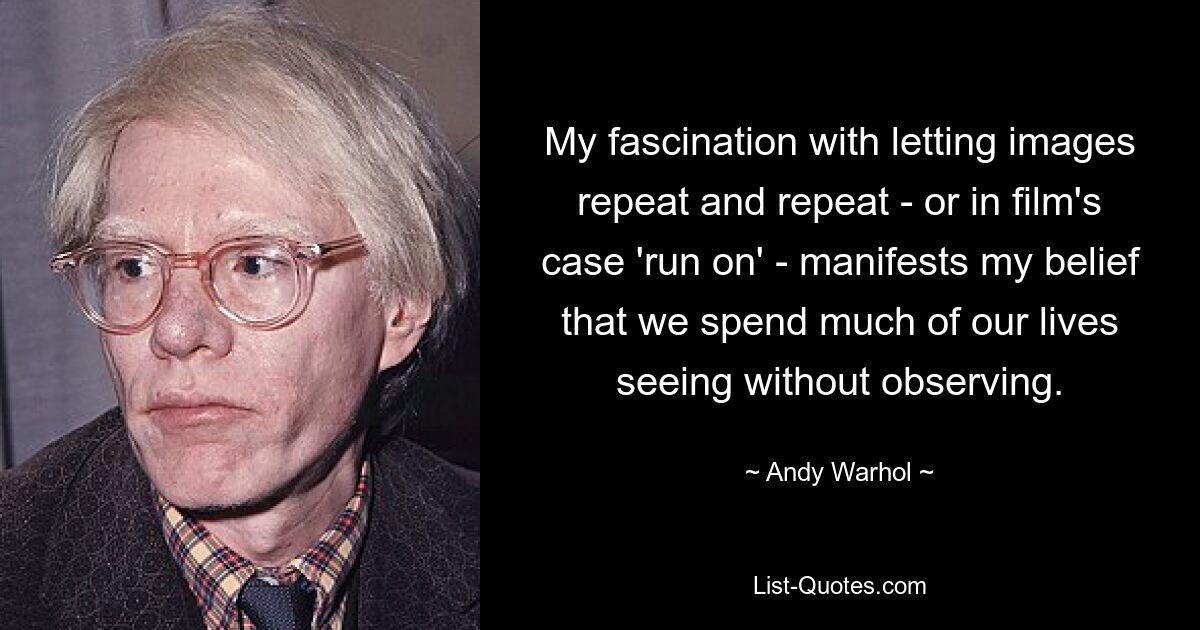 My fascination with letting images repeat and repeat - or in film's case 'run on' - manifests my belief that we spend much of our lives seeing without observing. — © Andy Warhol