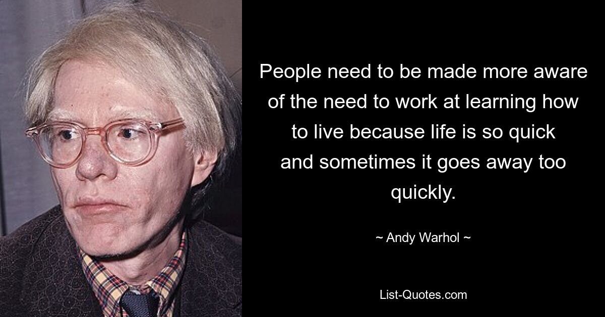 People need to be made more aware of the need to work at learning how to live because life is so quick and sometimes it goes away too quickly. — © Andy Warhol