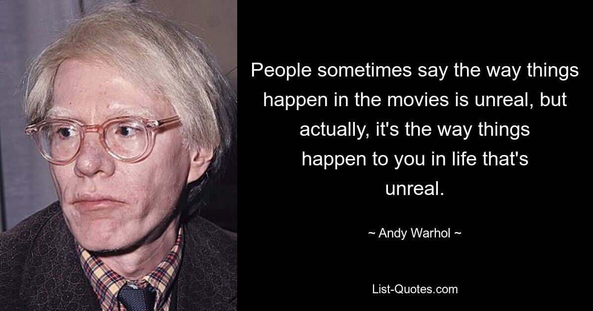 People sometimes say the way things happen in the movies is unreal, but actually, it's the way things happen to you in life that's unreal. — © Andy Warhol