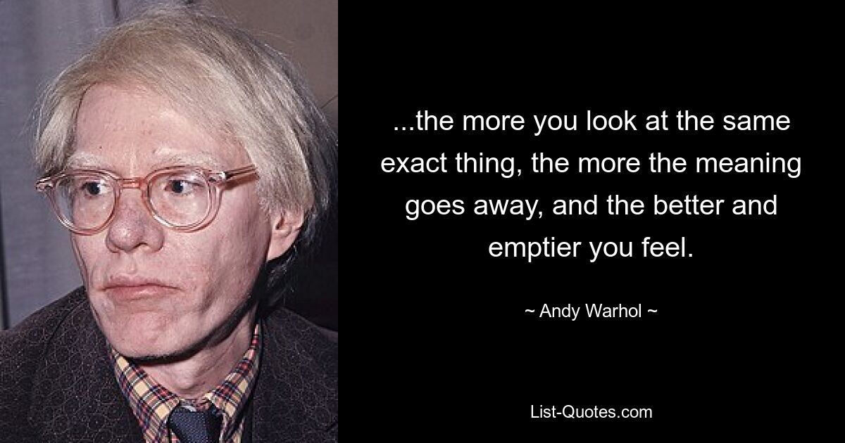 ...the more you look at the same exact thing, the more the meaning goes away, and the better and emptier you feel. — © Andy Warhol