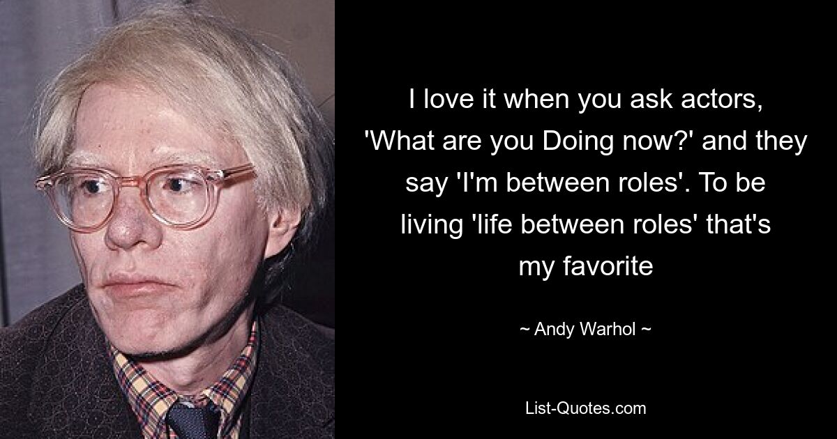 I love it when you ask actors, 'What are you Doing now?' and they say 'I'm between roles'. To be living 'life between roles' that's my favorite — © Andy Warhol