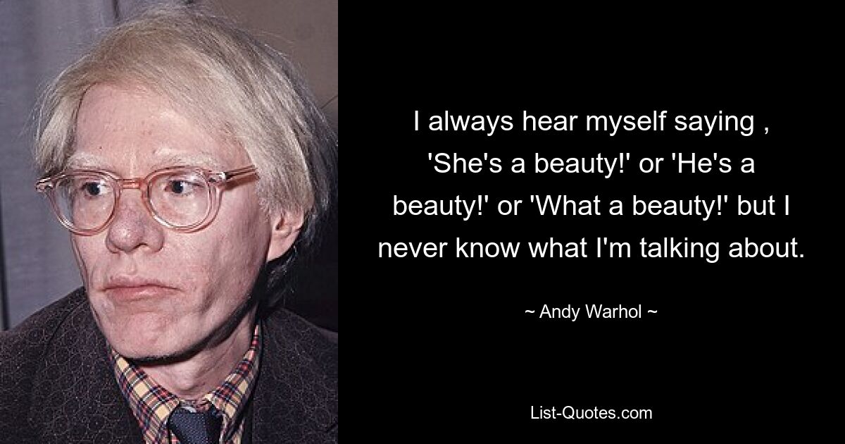 I always hear myself saying , 'She's a beauty!' or 'He's a beauty!' or 'What a beauty!' but I never know what I'm talking about. — © Andy Warhol