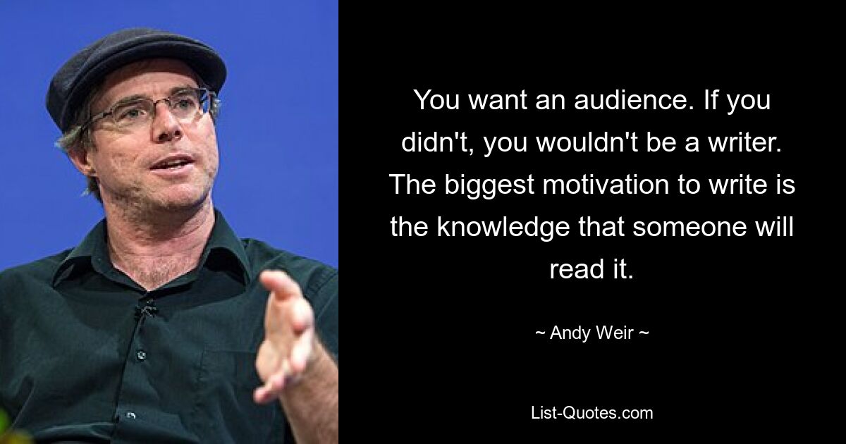 You want an audience. If you didn't, you wouldn't be a writer. The biggest motivation to write is the knowledge that someone will read it. — © Andy Weir