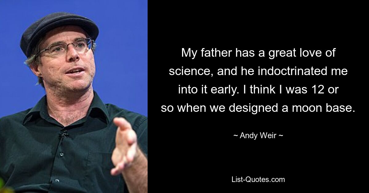 My father has a great love of science, and he indoctrinated me into it early. I think I was 12 or so when we designed a moon base. — © Andy Weir