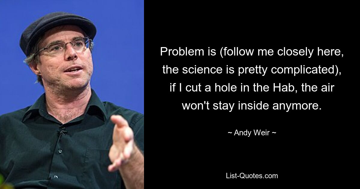 Problem is (follow me closely here, the science is pretty complicated), if I cut a hole in the Hab, the air won't stay inside anymore. — © Andy Weir