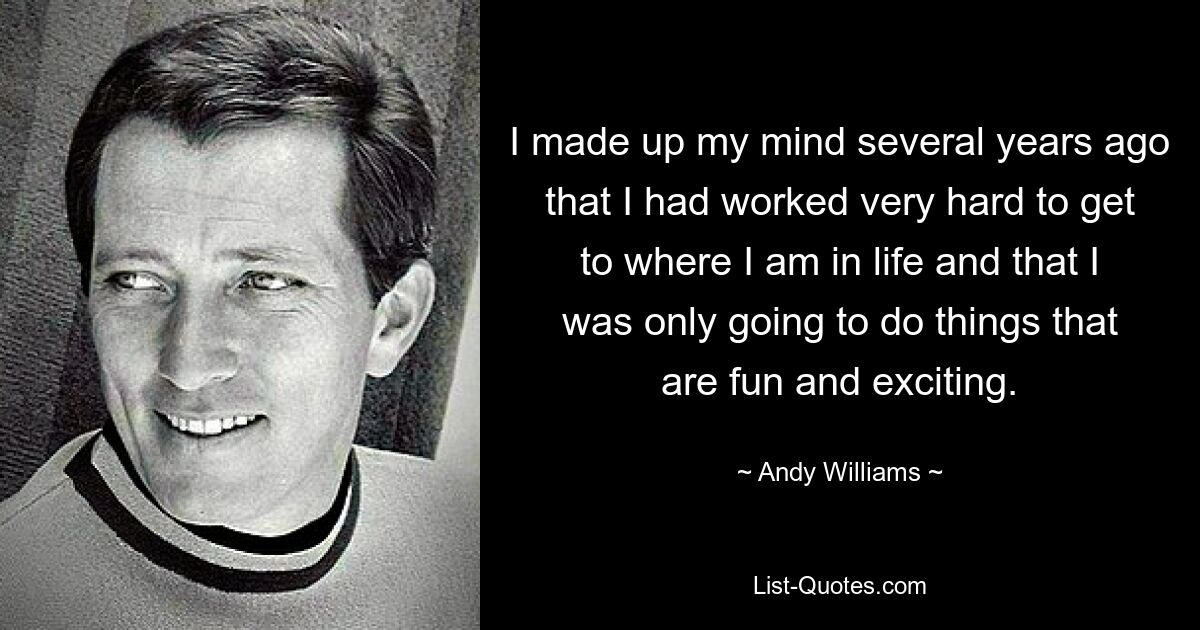 I made up my mind several years ago that I had worked very hard to get to where I am in life and that I was only going to do things that are fun and exciting. — © Andy Williams