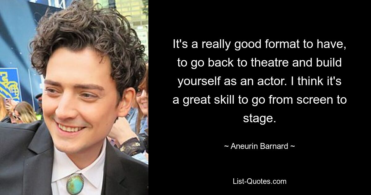 It's a really good format to have, to go back to theatre and build yourself as an actor. I think it's a great skill to go from screen to stage. — © Aneurin Barnard