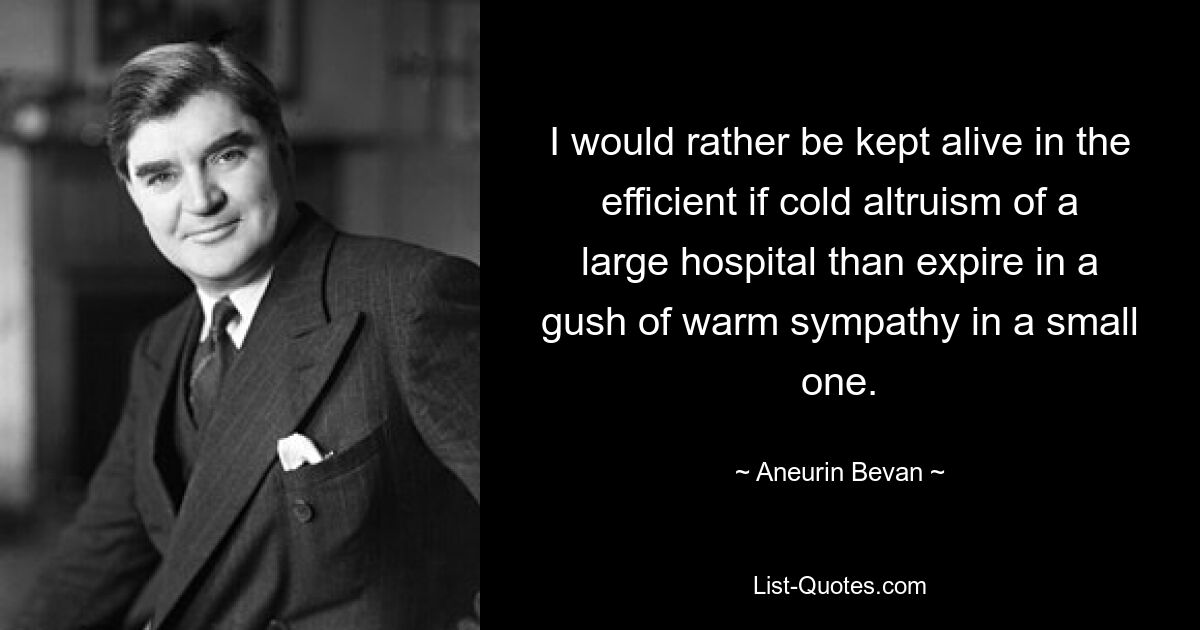 I would rather be kept alive in the efficient if cold altruism of a large hospital than expire in a gush of warm sympathy in a small one. — © Aneurin Bevan