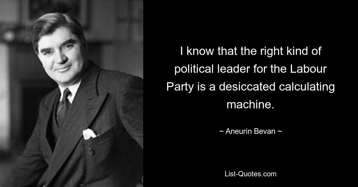 I know that the right kind of political leader for the Labour Party is a desiccated calculating machine. — © Aneurin Bevan