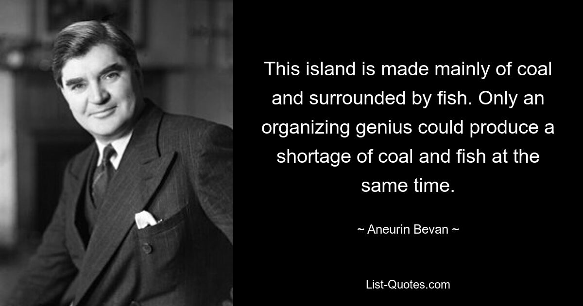 This island is made mainly of coal and surrounded by fish. Only an organizing genius could produce a shortage of coal and fish at the same time. — © Aneurin Bevan