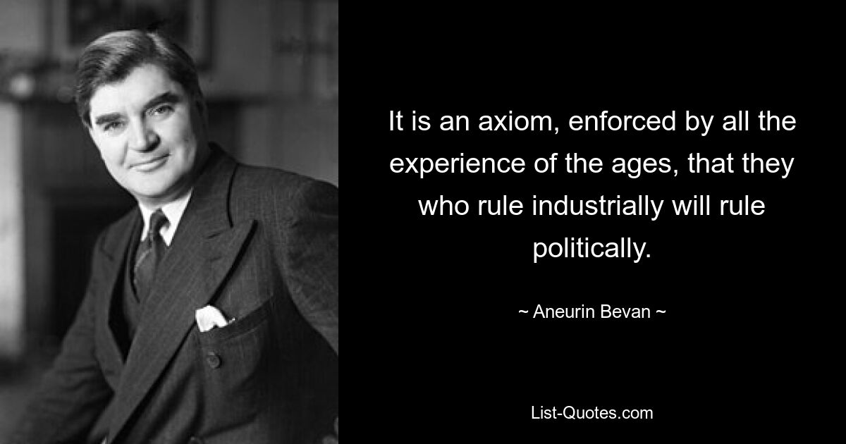 It is an axiom, enforced by all the experience of the ages, that they who rule industrially will rule politically. — © Aneurin Bevan