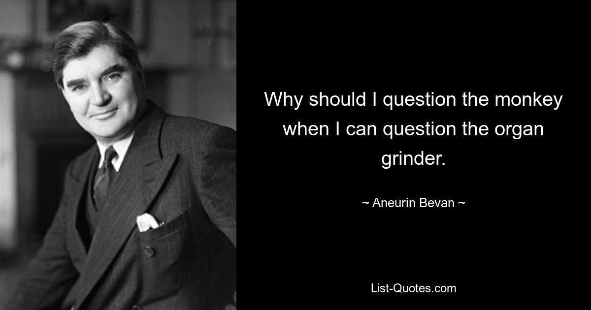 Why should I question the monkey when I can question the organ grinder. — © Aneurin Bevan