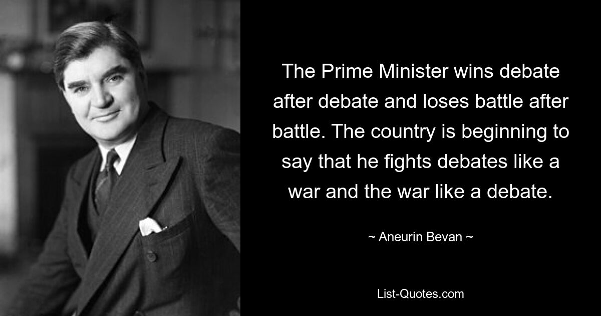 The Prime Minister wins debate after debate and loses battle after battle. The country is beginning to say that he fights debates like a war and the war like a debate. — © Aneurin Bevan