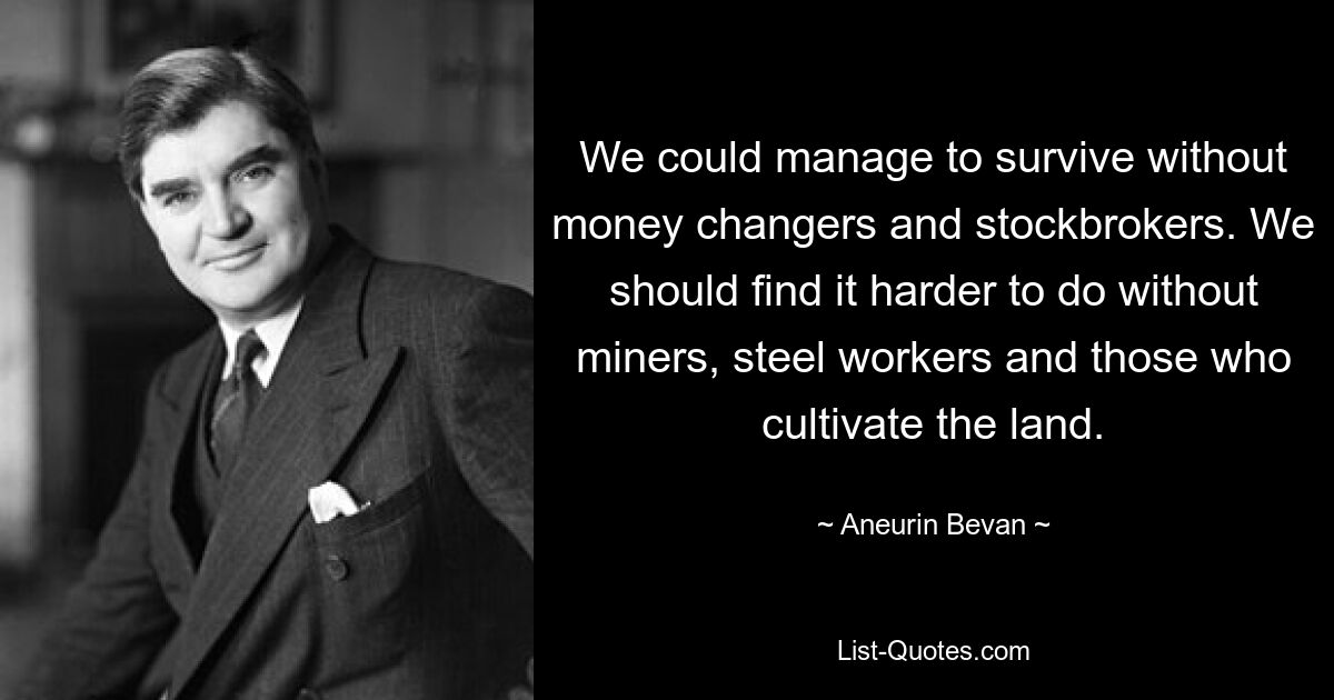 We could manage to survive without money changers and stockbrokers. We should find it harder to do without miners, steel workers and those who cultivate the land. — © Aneurin Bevan