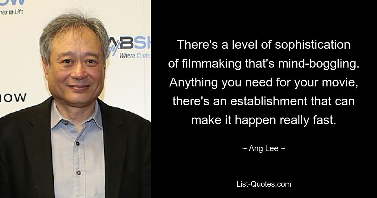 There's a level of sophistication of filmmaking that's mind-boggling. Anything you need for your movie, there's an establishment that can make it happen really fast. — © Ang Lee