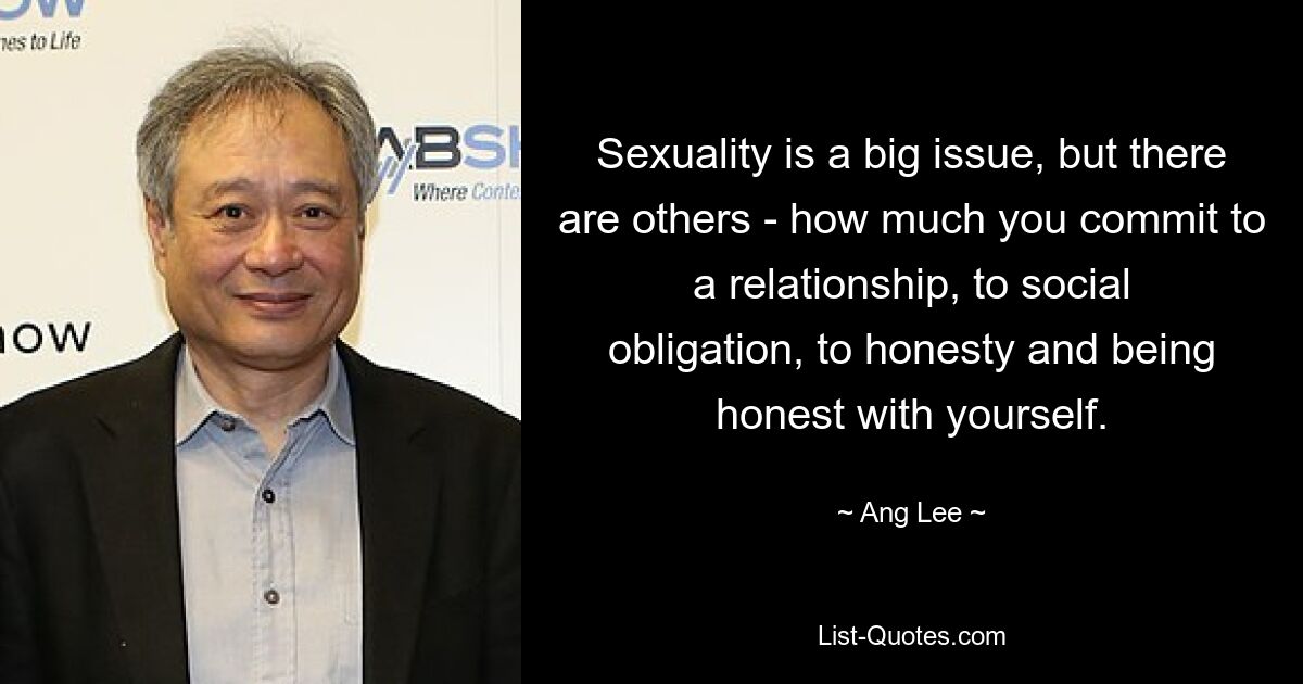 Sexuality is a big issue, but there are others - how much you commit to a relationship, to social obligation, to honesty and being honest with yourself. — © Ang Lee