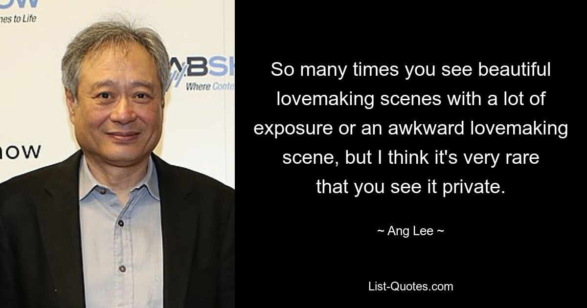 So many times you see beautiful lovemaking scenes with a lot of exposure or an awkward lovemaking scene, but I think it's very rare that you see it private. — © Ang Lee