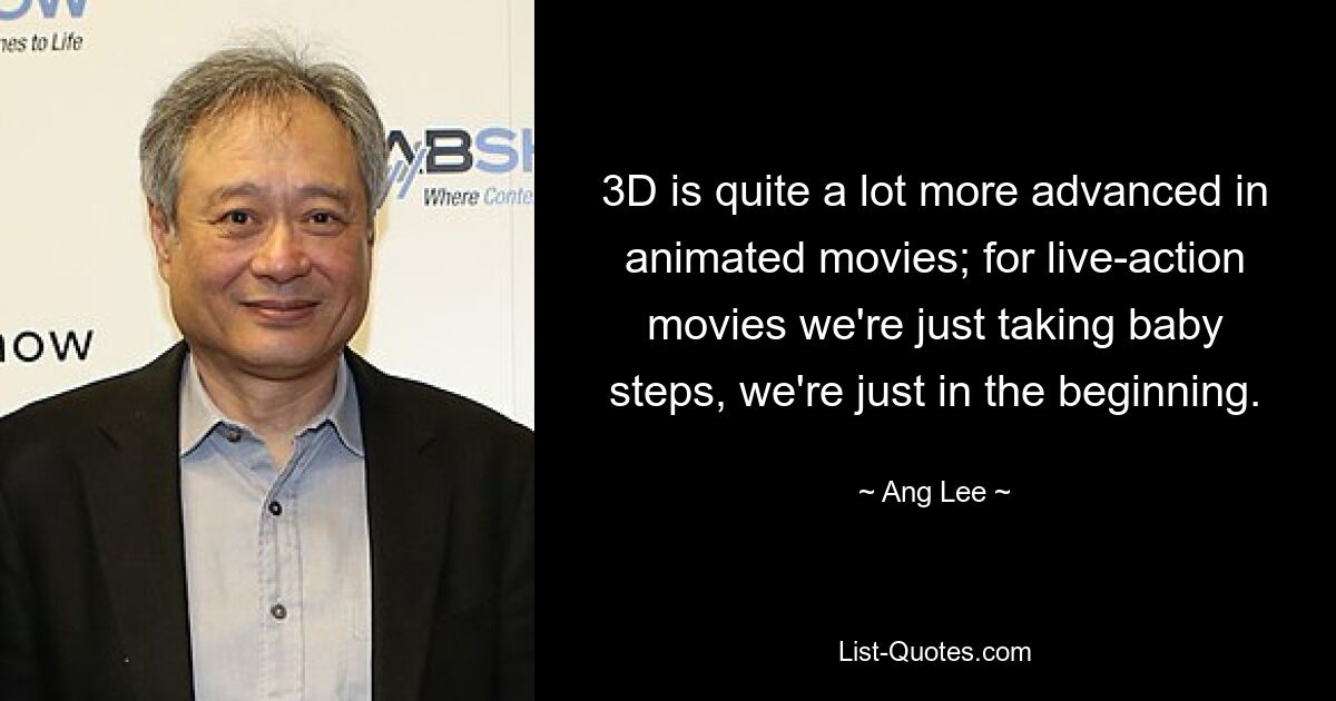 3D is quite a lot more advanced in animated movies; for live-action movies we're just taking baby steps, we're just in the beginning. — © Ang Lee