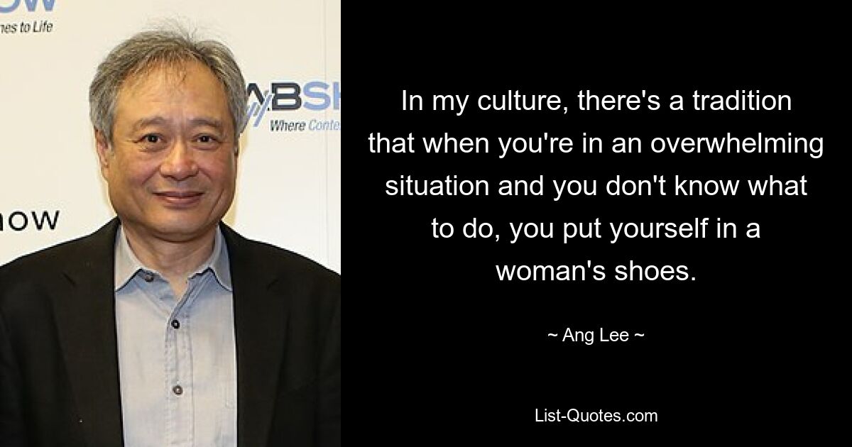 In my culture, there's a tradition that when you're in an overwhelming situation and you don't know what to do, you put yourself in a woman's shoes. — © Ang Lee