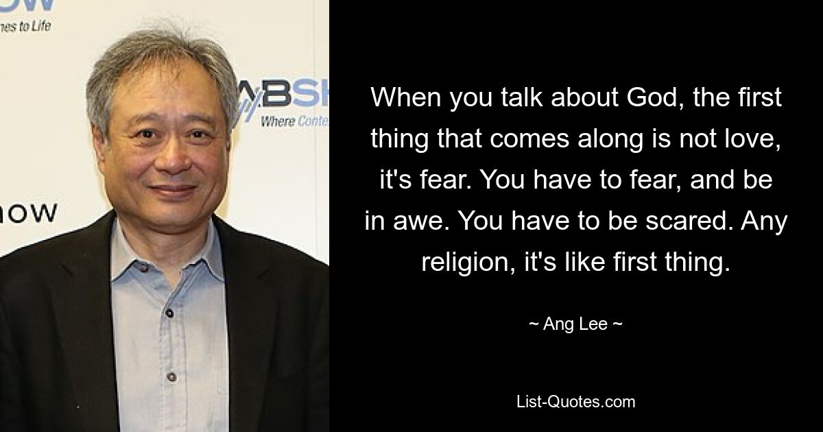 When you talk about God, the first thing that comes along is not love, it's fear. You have to fear, and be in awe. You have to be scared. Any religion, it's like first thing. — © Ang Lee