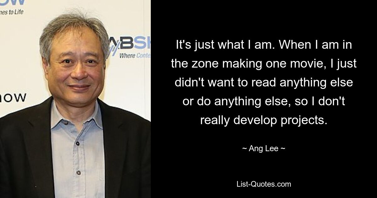 Es ist genau das, was ich bin. Wenn ich gerade dabei bin, einen Film zu drehen, wollte ich einfach nichts anderes lesen oder etwas anderes machen, deshalb entwickle ich keine wirklichen Projekte. — © Ang Lee 