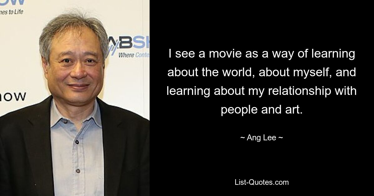 I see a movie as a way of learning about the world, about myself, and learning about my relationship with people and art. — © Ang Lee