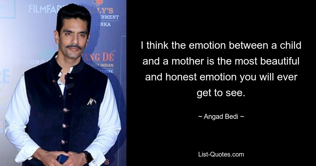 I think the emotion between a child and a mother is the most beautiful and honest emotion you will ever get to see. — © Angad Bedi