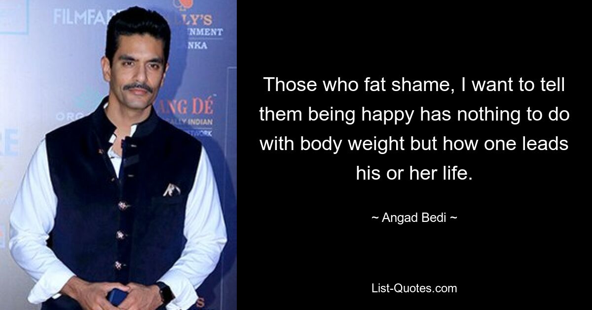 Those who fat shame, I want to tell them being happy has nothing to do with body weight but how one leads his or her life. — © Angad Bedi