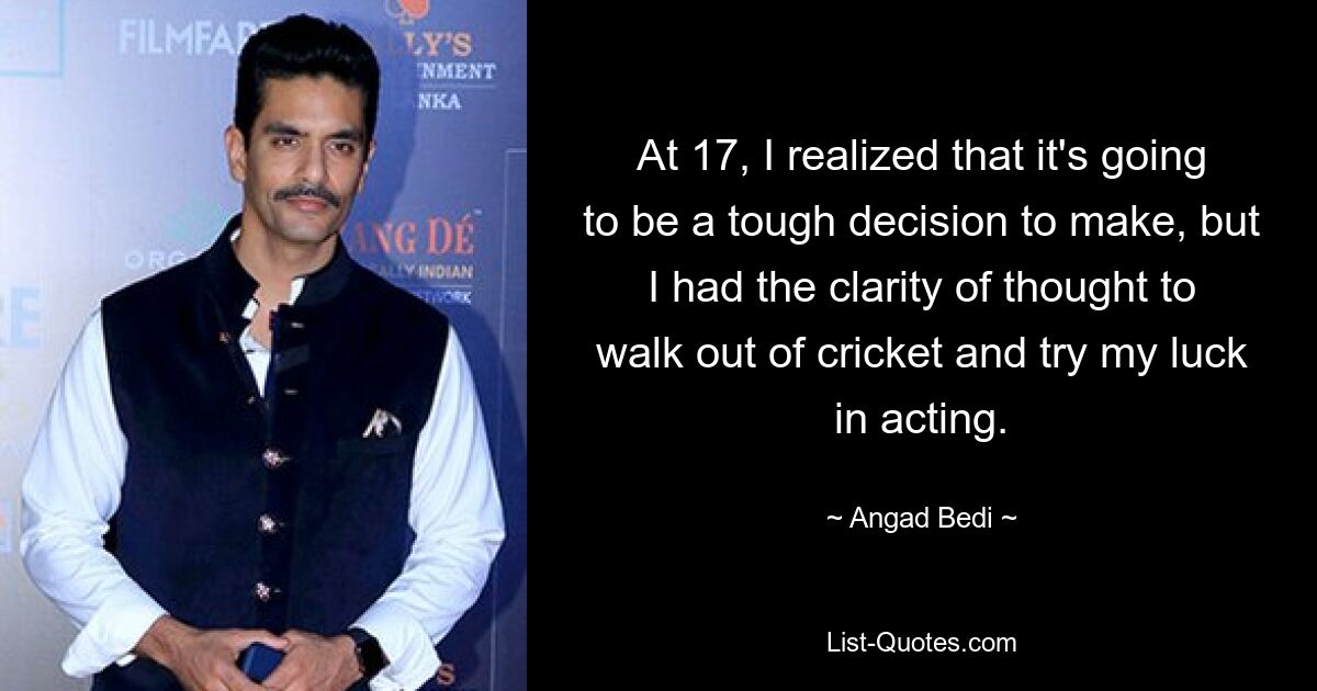 At 17, I realized that it's going to be a tough decision to make, but I had the clarity of thought to walk out of cricket and try my luck in acting. — © Angad Bedi