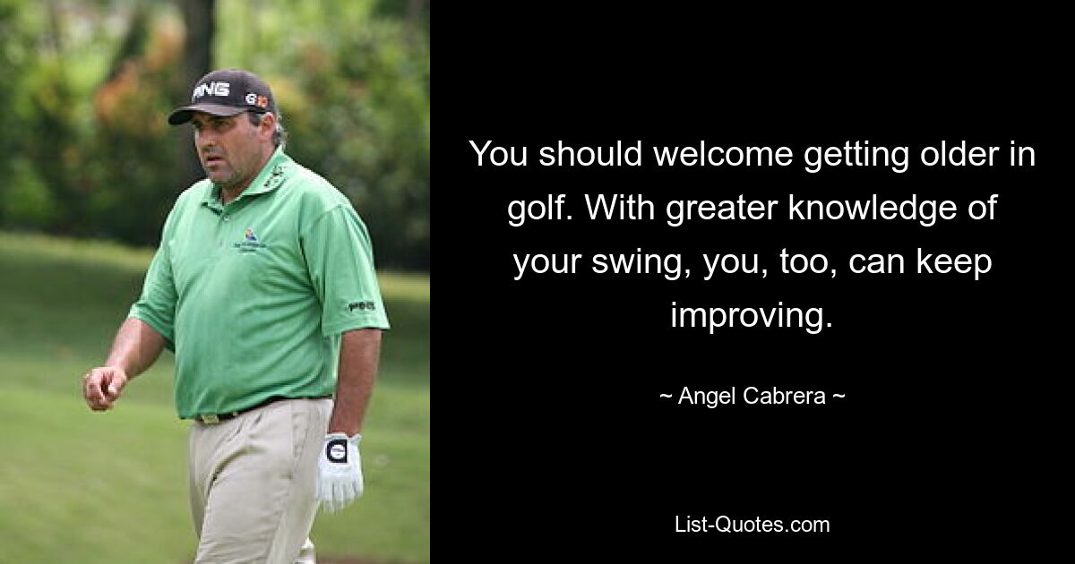 You should welcome getting older in golf. With greater knowledge of your swing, you, too, can keep improving. — © Angel Cabrera