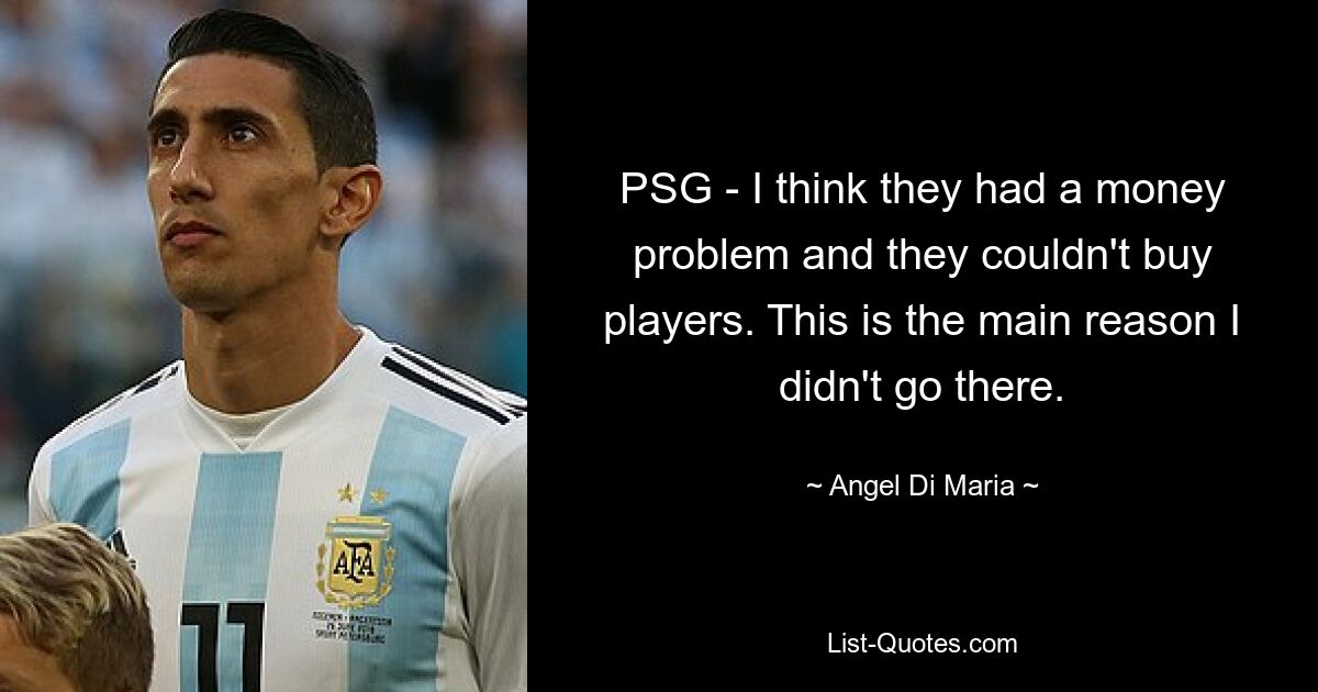 PSG - I think they had a money problem and they couldn't buy players. This is the main reason I didn't go there. — © Angel Di Maria