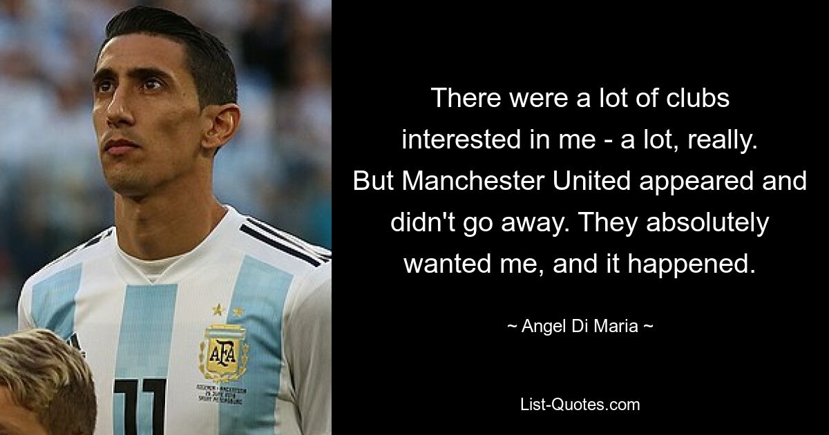 There were a lot of clubs interested in me - a lot, really. But Manchester United appeared and didn't go away. They absolutely wanted me, and it happened. — © Angel Di Maria