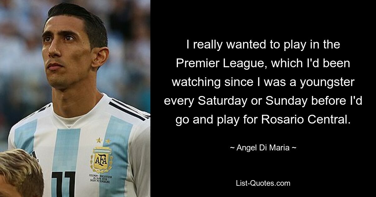 I really wanted to play in the Premier League, which I'd been watching since I was a youngster every Saturday or Sunday before I'd go and play for Rosario Central. — © Angel Di Maria