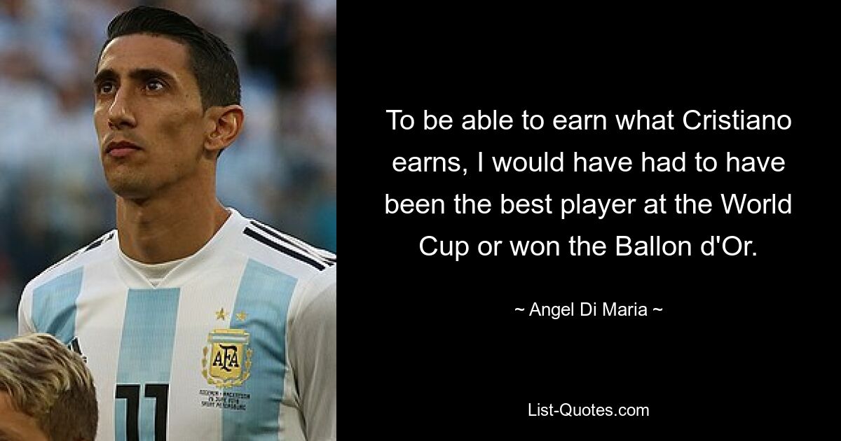 To be able to earn what Cristiano earns, I would have had to have been the best player at the World Cup or won the Ballon d'Or. — © Angel Di Maria