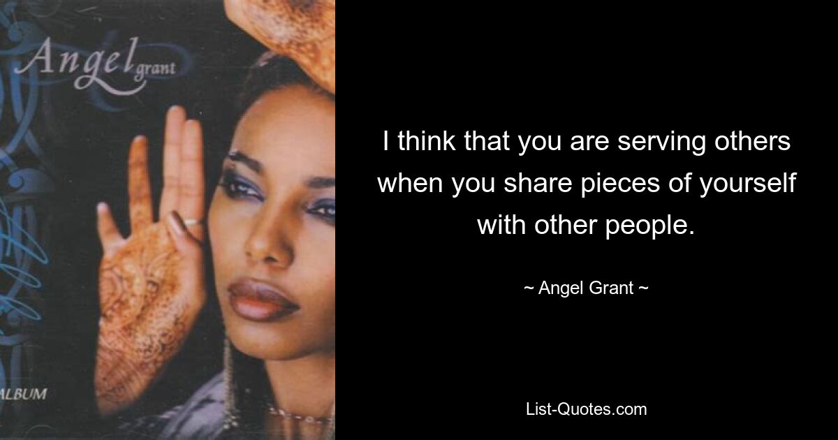 I think that you are serving others when you share pieces of yourself with other people. — © Angel Grant