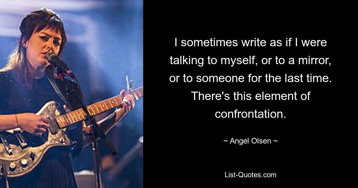 I sometimes write as if I were talking to myself, or to a mirror, or to someone for the last time. There's this element of confrontation. — © Angel Olsen