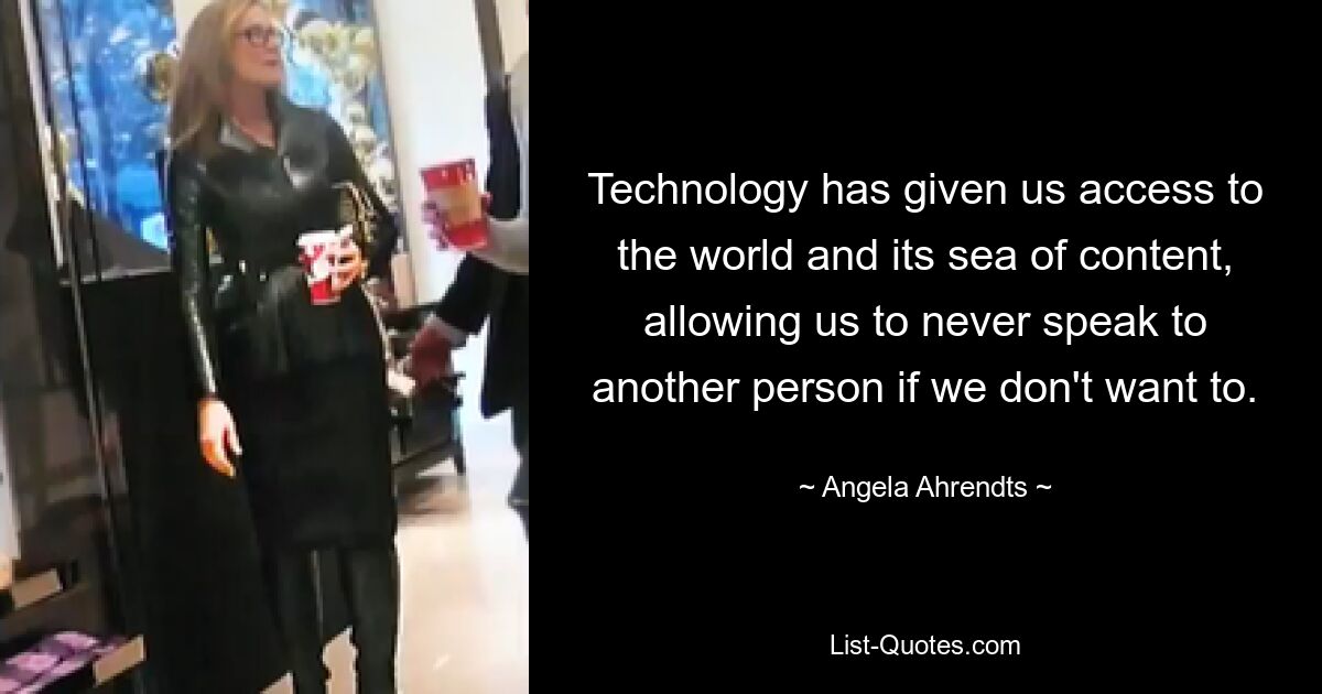 Technology has given us access to the world and its sea of content, allowing us to never speak to another person if we don't want to. — © Angela Ahrendts