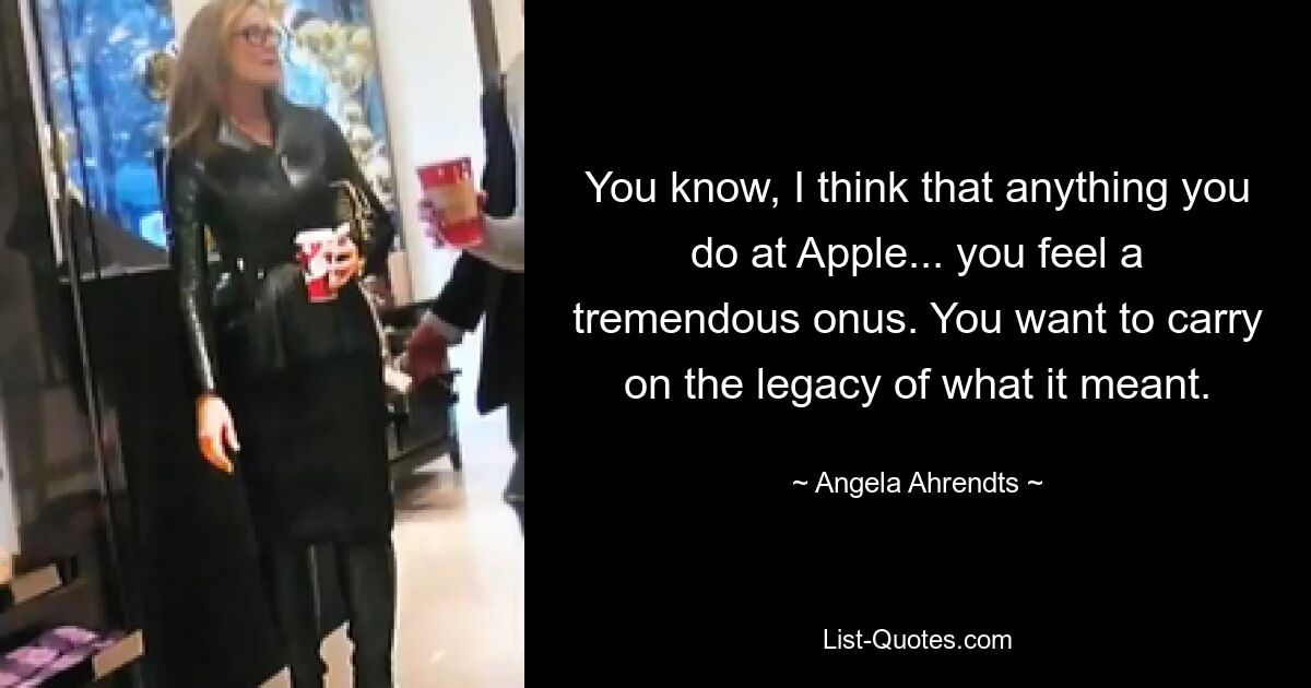 You know, I think that anything you do at Apple... you feel a tremendous onus. You want to carry on the legacy of what it meant. — © Angela Ahrendts